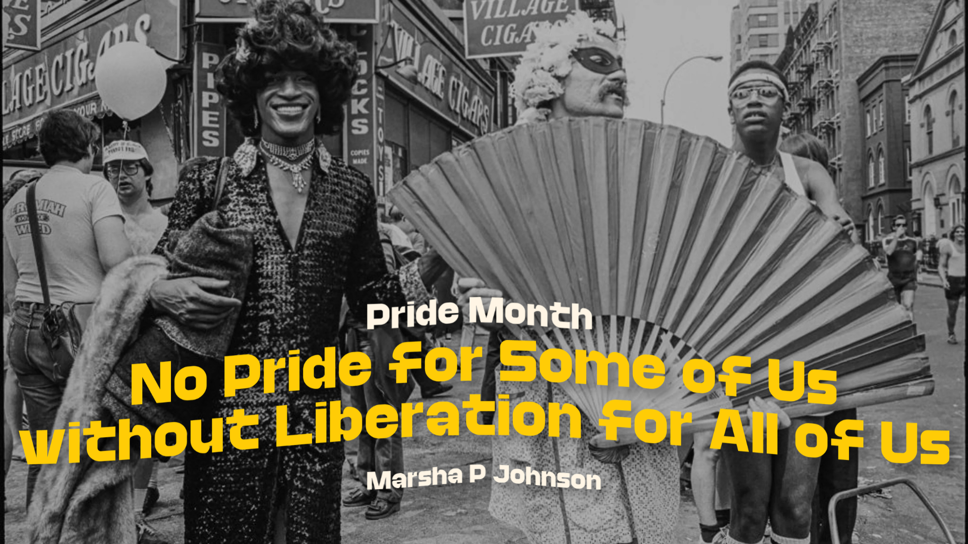 A black-and-white archival street photo from a past Pride march, with a person in a sequined outfit and elaborate hairstyle at the center, alongside others including one holding a large folding fan. Yellow and white text over the image reads: 'Pride Month — No Pride for Some of Us Without Liberation for All of Us — Marsha P. Johnson.