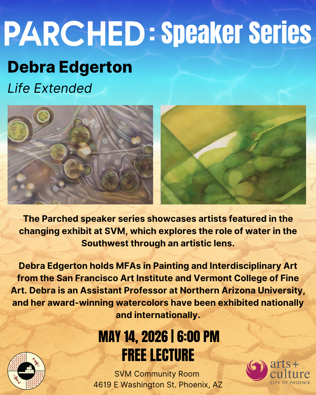A graphical flyer from  S'edav Va'aki Museum promoting the Parched Lecture Series. Graphics include a background gradient of water transitioning into cracked desert. The top reads "Parched: Speaker Series, Debre Edgerton, Life Extended." In the middle of the page are two photos of watercolor on paper pieces from the artwork series "Life Extended" by Debra Edgerton simulating a microscope slide with plant in water specimens. Below the images is paragraph text describing the theme of the speaker series and a short biography of Edgerton as an artist. Additional text includes the event will occur on May 14, 2026 from 6:00PM to 7:30PM as a free lecture in the SVM community room at 4619 E Washington St. Phoenix AZ. In the bottom left is the S'edav Va'aki Museum logo and on the bottom right is the City of Phoenix Office of Arts and Culture logo. 