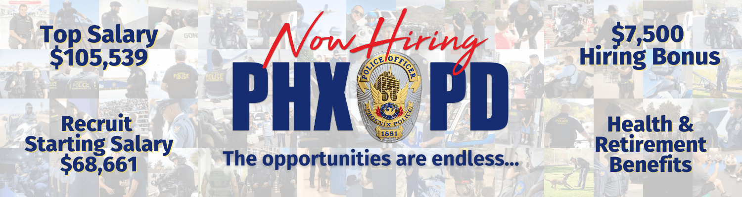 Now Hiring at PHXPD - The opportunities are endless... Top Salary: $105,539 - Recruit Starting Salary $68,661 - $7500 Hiring Bonus - Health & Retirement Benefits